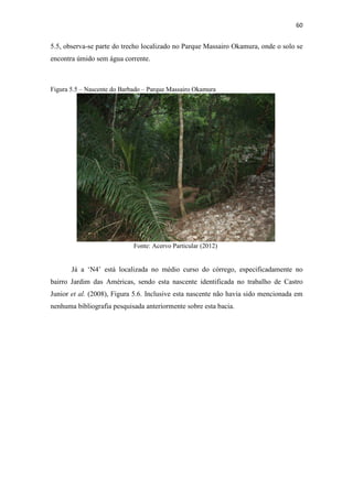 57 
Figura 5.2 – Divisão de trechos da Bacia do Córrego do Barbado 
Fonte: Adaptado Google Earth (2012) 
5.2.1 Cabeceiras 
As cabeceiras do Córrego do Barbado situam-se no Centro Político 
Administrativo e parte do Bairro Morada do Ouro ilustradas na Figura 5.1, a 225 m de 
altitude, apresentando relevo acidentado sustentadas por filões de quartzo aurífero entre 
filitos alterados, o que justifica a presença de áreas degradadas pelo garimpo 
(BORDEST, 2003). 
 