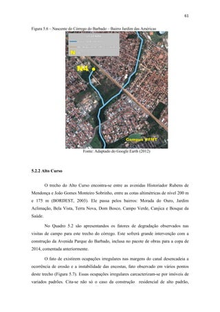 58 
Este trecho é o que apresenta melhor conservação da vegetação, com variedade 
da arbórea. A criação do Parque Massairo Okamura contribuiu para a preservação dessa 
região, sendo o cerrado a vegetação predominante, assim como já constatado por 
BORDEST (2003). 
No Quadro 5.1 são apresentados objetivamente os fatores de degradação 
observados nas visitas de campo. Nota-se que nenhum fator degradante de esgoto foi 
constatado para este trecho, bem como, para a vegetação. A presença de aves (pássaros) 
foi verificada visualmente e constatada pela audição. 
Quadro 5.1 – Fatores de degradação nas cabeceiras 
Fator de Degradação Sim Não 
Solos 
Presença de queimadas X 
Impermeabilizados X 
Esgoto 
Lançamento de esgoto in natura no 
córrego 
X 
Algas verdes na água X 
Odor na água X 
Presença de peixes X 
Instabilidade 
das encostas 
Presença de vegetação nas encostas X 
Obras de engenharia para contenção 
de encostas 
X 
Ocupações irregulares na faixa de 
APP 
X 
Erosão Sulcos e ravinas X 
Resíduos 
Sólidos 
Resíduos dentro do córrego X 
Resíduos nas margens do córrego X 
Presença de 
animais 
Aves de Rapina - Urubus X 
Animais domésticos X 
Animais peçonhentos X 
Aves X 
Vegetação 
Vegetação característica X 
Solo exposto X 
Derrubada de vegetação / 
X 
desmatamento 
As nascentes ‘N1’ e ‘N2’ da Figura 5.3, localizam-se no Centro Político 
Administrativo, região onde, apesar de se encontrarem as sedes dos órgãos do Governo 
Estadual, é possível observar o descumprimento da legislação ambiental. A construção 
do prédio da loja maçônica Grande Oriente do Estado de Mato Grosso, Figura 5.2, sobre 
a área de preservação permanente do Córrego do Barbado é um exemplo dessa situação. 
 