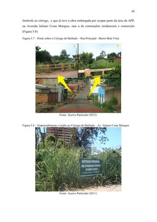 59 
A execução desta obra é um exemplo da fragilidade do sistema de fiscalização sobre as 
áreas de APP no município de Cuiabá-MT, Figura 5.4. 
Figura 5.3 – Localização das nascentes do Córrego do Barbado 
Fonte: Adaptado Google Earth (2012) 
Figura 5.4 – Loja Maçônica Grande Oriente do Estado de Mato Grosso 
Fonte: Acervo Particular (2012) 
A ‘N3’ localiza-se no Parque Massairo Okamura, em uma área úmida, que 
segundo Castro Junior et al. (2008), constitui-se de um setor de surgência de águas 
diversas que desempenha enorme papel na perenização dos recursos hídricos. Na Figura 
 
