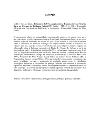 RESUMO 
COLET, K.M. Avaliação do Impacto da Urbanização sobre o Escoamento Superficial na 
Bacia do Córrego do Barbado, Cuiabá-MT. Cuiabá – MT, 2012. 134 p. Dissertação 
(Mestrado em Engenharia de Edificações e Ambiental) - Universidade Federal de Mato 
Grosso. 
O planejamento urbano em muitas cidades brasileiras não aconteceu no mesmo ritmo que o 
seu crescimento, gerando assim uma ocupação desordenada do seu espaço físico e acarretando 
enormes prejuízos ambientais aos cursos de água. Dessa maneira, a realização de estudos 
sobre as alterações na dinâmica hidrológica no espaço urbano subsidia a elaboração de 
soluções para essa questão. Assim, esse trabalho tem como objetivo avaliar o impacto da 
urbanização sobre a dinâmica hidrológica da Bacia do Córrego do Barbado a partir da 
elaboração de Índices de Qualidade Ambiental (IQA) e estimativa do escoamento superficial, 
além do diagnóstico ambiental para verificação do estado atual de conservação da Área de 
Preservação Permanente do córrego. Os resultados mostraram que o Índice de Área Verde 
(IAV), Percentual de Áreas Verdes (PAV), Índice de Espaços Livres Públicos (IEL) e 
Percentual de Espaços Livres Públicos (PEL) da bacia são baixos quando comparados a de 
outras localidades, havendo a necessidade de ampliação dessas áreas. As simulações 
hidrológicas indicaram a necessidade de planejar soluções que atenuem o escoamento 
superficial, pois com o crescimento urbano e consequente aumento da impermeabilização do 
solo, o córrego e os sistemas de drenagem podem não suportar a demanda de escoamento. E o 
diagnóstico ambiental revelou que o córrego apresenta graves fatores de degradação. 
Palavras-chave: áreas verdes urbanas, drenagem urbana, índice de qualidade ambiental. 
 