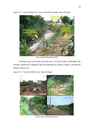 63 
As informações coletas nas visitas de campo foram sintetizadas no Quadro 5.2, 
observando um maior número de fatores degradantes que o trecho anterior. 
Quadro 5.2 – Fatores de degradação Alto Curso 
Fator de Degradação Sim Não 
Solos 
Presença de queimadas X 
Impermeabilizados X 
Esgoto 
Lançamento de esgoto in natura no 
córrego 
X 
Algas verdes na água X 
Odor na água X 
Presença de peixes X 
Instabilidade 
das encostas 
Presença de vegetação nas encostas X 
Obras de engenharia para contenção 
de encostas 
X 
Ocupações irregulares na faixa de 
APP 
X 
Erosão Sulcos e ravinas X 
Resíduos 
Sólidos 
Resíduos e entulho dentro do córrego X 
Resíduos nas margens do córrego X 
Presença de 
animais 
Aves de Rapina - Urubus X 
Animais domésticos X 
Animais peçonhentos X 
Aves X 
Vegetação 
Vegetação característica X 
Solo exposto X 
Derrubada de vegetação / 
X 
desmatamento 
O trecho do córrego que cruza a Avenida Juliano Costa Marques se encontra 
canalizado por manilhas de concreto, conforme mostra a Figura 5.9. 
Figura 5.9 – Canalização do trecho Av. Juliano Costa Marques- Bairro Jardim Aclimação 
Fonte: Acervo particular (2012) 
 