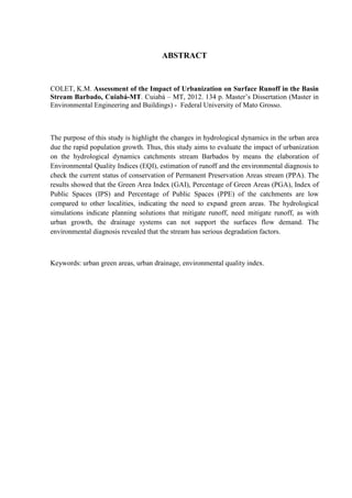 ABSTRACT 
COLET, K.M. Assessment of the Impact of Urbanization on Surface Runoff in the Basin 
Stream Barbado, Cuiabá-MT. Cuiabá – MT, 2012. 134 p. Master’s Dissertation (Master in 
Environmental Engineering and Buildings) - Federal University of Mato Grosso. 
The purpose of this study is highlight the changes in hydrological dynamics in the urban area 
due the rapid population growth. Thus, this study aims to evaluate the impact of urbanization 
on the hydrological dynamics catchments stream Barbados by means the elaboration of 
Environmental Quality Indices (EQI), estimation of runoff and the environmental diagnosis to 
check the current status of conservation of Permanent Preservation Areas stream (PPA). The 
results showed that the Green Area Index (GAI), Percentage of Green Areas (PGA), Index of 
Public Spaces (IPS) and Percentage of Public Spaces (PPE) of the catchments are low 
compared to other localities, indicating the need to expand green areas. The hydrological 
simulations indicate planning solutions that mitigate runoff, need mitigate runoff, as with 
urban growth, the drainage systems can not support the surfaces flow demand. The 
environmental diagnosis revealed that the stream has serious degradation factors. 
Keywords: urban green areas, urban drainage, environmental quality index. 
 