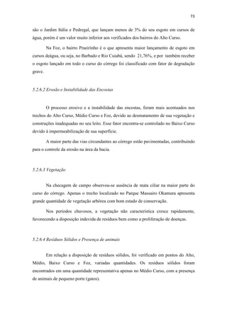 70 
Figura 5.16 – Trecho canalizado – Av. Tancredo de Almeida Neves 
Fonte: Acervo Particular (2012) 
5.2.5 Foz 
A Foz situa-se entre a Avenida Beira Rio e o Rio Cuiabá. Estando distribuída 
nos bairros Praeirinho, Praeiro, Grande Terceiro e Jardim Europa e Paulista na área da 
bacia . 
Quadro 5.5 - Fatores de degradação Foz 
Fator de Degradação Sim Não 
Solos 
Presença de queimadas X 
Impermeabilizados X 
Esgoto 
Lançamento de esgoto in natura no 
córrego 
X 
Algas verdes na água X 
Odor na água X 
Presença de peixes X 
Instabilidade 
das encostas 
Presença de vegetação nas encostas X 
Obras de engenharia para contenção 
X 
de encostas 
Ocupações irregulares na faixa de 
APP 
X 
Erosão Sulcos e ravinas X 
Resíduos 
Sólidos 
Resíduos dentro do córrego X 
Resíduos nas margens do córrego X 
Presença de 
animais 
Urubus X 
Animais domésticos X 
Animais peçonhentos X 
Aves X 
Vegetação 
Vegetação característica X 
Solo exposto X 
Derrubada de vegetação / 
X 
desmatamento 
 