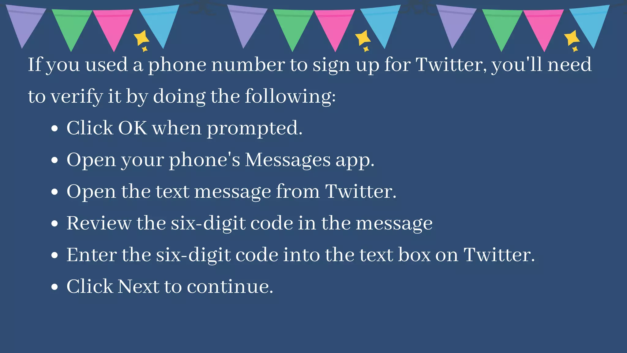 Click OK when prompted.
Open your phone's Messages app.
Open the text message from Twitter.
Review the six-digit code in the message
Enter the six-digit code into the text box on Twitter.
Click Next to continue.
If you used a phone number to sign up for Twitter, you'll need
to verify it by doing the following:
 