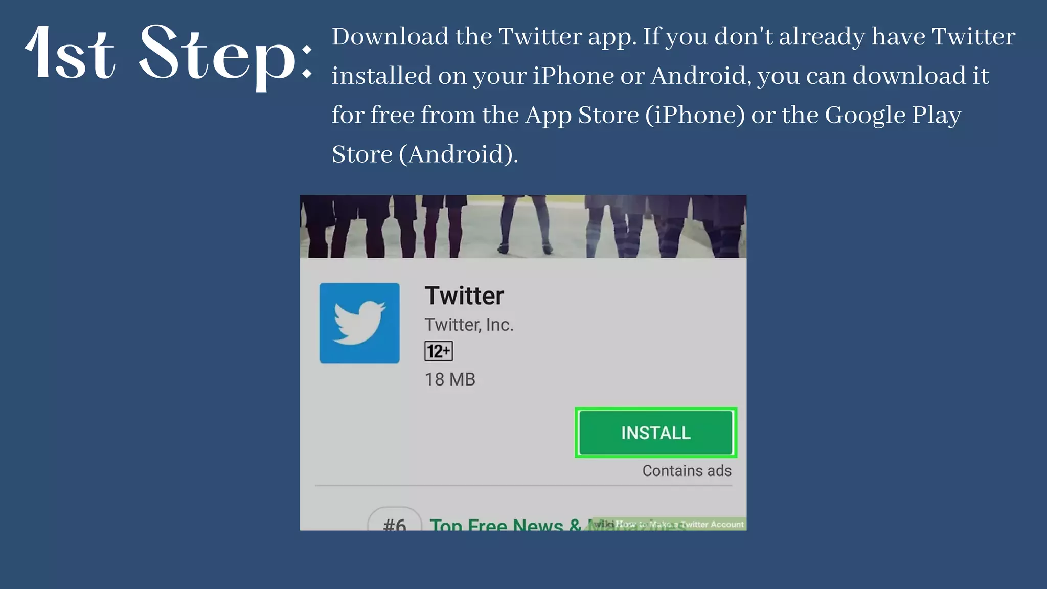 1st Step: Download the Twitter app. If you don't already have Twitter
installed on your iPhone or Android, you can download it
for free from the App Store (iPhone) or the Google Play
Store (Android).
 