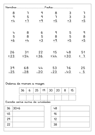 Nombre:............................................Fecha:...............................
8
9
+4
7
5
+7
9
9
+9
8
7
+5
3
3
+3
7
3
+5
4
5
+6
8
8
+4
6
5
+3
9
8
+9
5
5
+5
9
8
+5
26
+23
31
+54
22
+36
15
+44
48
+30
51
+ 7
39
-25
68
-28
44
-20
53
-23
76
-40
25
- 5
Ordena de menor a mayor
36 6 25 19 30 20 8 15
Escribe como suma de unidades
36 30+6 48
45 16
29 12
22 38