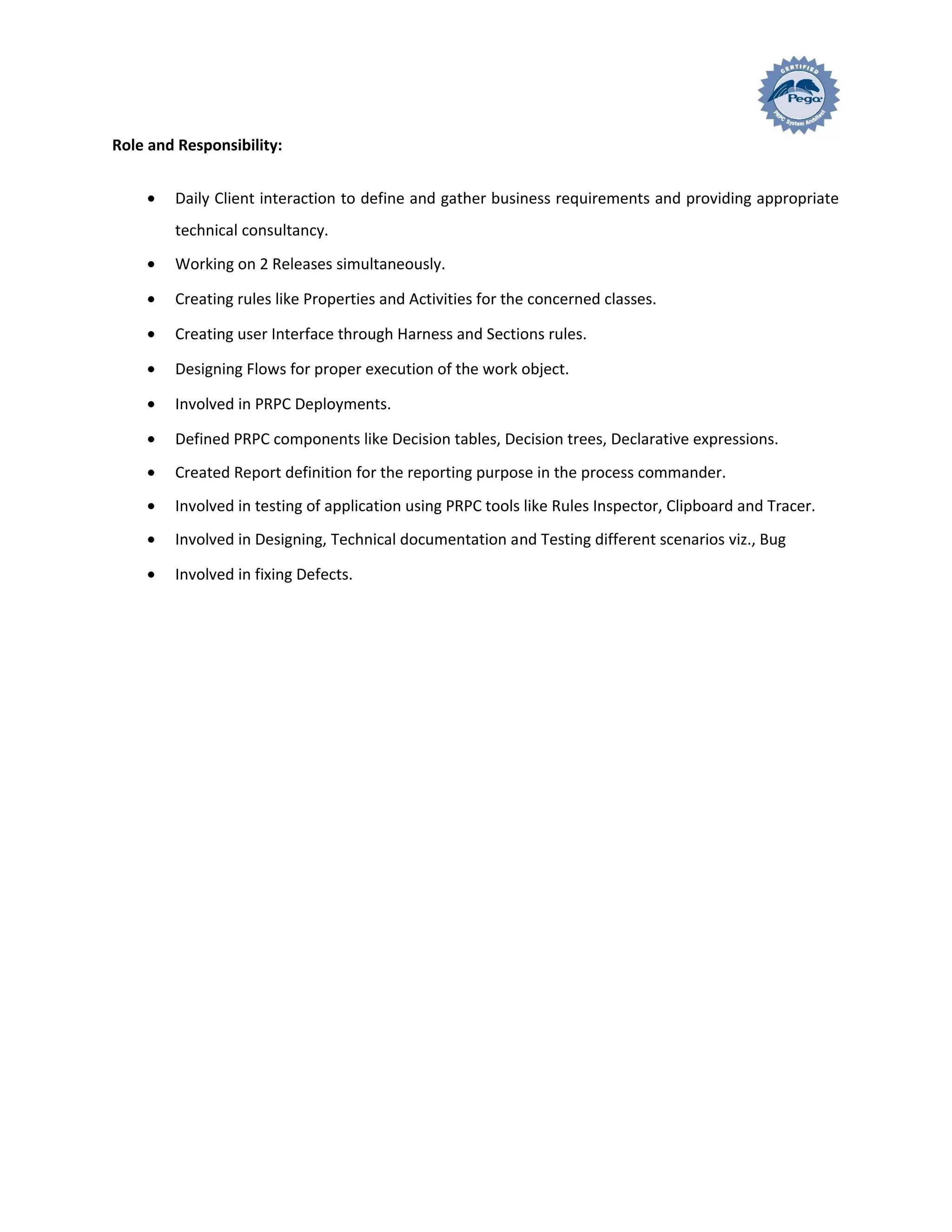 Role and Responsibility:
• Daily Client interaction to define and gather business requirements and providing appropriate
technical consultancy.
• Working on 2 Releases simultaneously.
• Creating rules like Properties and Activities for the concerned classes.
• Creating user Interface through Harness and Sections rules.
• Designing Flows for proper execution of the work object.
• Involved in PRPC Deployments.
• Defined PRPC components like Decision tables, Decision trees, Declarative expressions.
• Created Report definition for the reporting purpose in the process commander.
• Involved in testing of application using PRPC tools like Rules Inspector, Clipboard and Tracer.
• Involved in Designing, Technical documentation and Testing different scenarios viz., Bug
• Involved in fixing Defects.
 