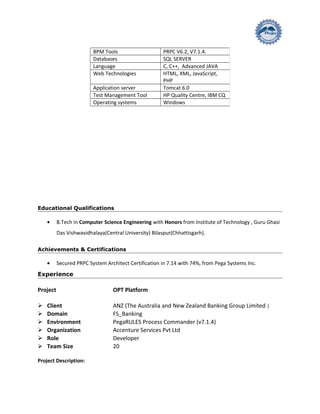 Educational Qualifications
• B.Tech in Computer Science Engineering with Honors from Institute of Technology , Guru Ghasi
Das Vishwavidhalaya(Central University) Bilaspur(Chhattisgarh).
Achievements & Certifications
• Secured PRPC System Architect Certification in 7.14 with 74%, from Pega Systems Inc.
Experience
Project OPT Platform
 Client ANZ (The Australia and New Zealand Banking Group Limited )
 Domain FS_Banking
 Environment PegaRULES Process Commander (v7.1.4)
 Organization Accenture Services Pvt Ltd
 Role Developer
 Team Size 20
Project Description:
BPM Tools PRPC V6.2, V7.1.4.
Databases SQL SERVER
Language C, C++, Advanced JAVA
Web Technologies HTML, XML, JavaScript,
PHP
Application server Tomcat 6.0
Test Management Tool HP Quality Centre, IBM CQ
Operating systems Windows
 
