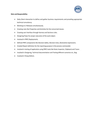 Role and Responsibility:
• Daily Client interaction to define and gather business requirements and providing appropriate
technical consultancy.
• Working on 2 Releases simultaneously.
• Creating rules like Properties and Activities for the concerned classes.
• Creating user Interface through Harness and Sections rules.
• Designing Flows for proper execution of the work object.
• Involved in PRPC Deployments.
• Defined PRPC components like Decision tables, Decision trees, Declarative expressions.
• Created Report definition for the reporting purpose in the process commander.
• Involved in testing of application using PRPC tools like Rules Inspector, Clipboard and Tracer.
• Involved in Designing, Technical documentation and Testing different scenarios viz., Bug
• Involved in fixing Defects.
 