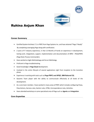 Ruhina Anjum Khan
Career Summary
• Certified System Architect 7.1 in PRPC from Pega Systems Inc. and have attained “Pega 7 Ready”
By completing Leveraging Pega along with certification.
• 2 years of IT Industry experience, in that 13 Months of hands on experience in development,
testing (unit, integration), support, implementation and documentation of BPM – PEGA/PRPC
(Pega Rules Process Commander).
• Have worked on Agile Methodology and Scrum Methology.
• Proficient in Pega troubleshooting.
• Good knowledge in Pega Cloud development.
• Involved in the entire lifecycle of several applications right from inception to the transition
phase.
• Experience in working with tools such as Pega PRPC and HPQC, IBM Rational CQ.
• Dynamic Team player with the ability to communicate effectively at all levels of the
development.
• As a core team member, I have worked in many areas of PRPC which includes configuring Flows,
Flow Actions, Harness rules, Section rules, HTML, Correspondence rules, Activities.
• Have attended workshop on some specialized area of Pega such as Agents and Integration.
Core Expertise
 