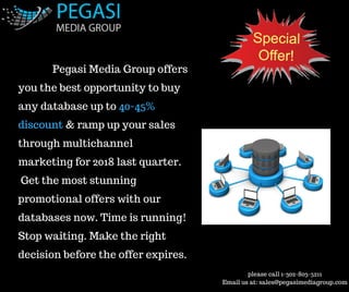 please call 1-302-803-5211
Email us at: sales@pegasimediagroup.com
              Pegasi Media Group offers
you the best opportunity to buy
any database up to 40-45%
discount & ramp up your sales
through multichannel
marketing for 2018 last quarter.
 Get the most stunning
promotional offers with our
databases now. Time is running!
Stop waiting. Make the right
decision before the offer expires.
 