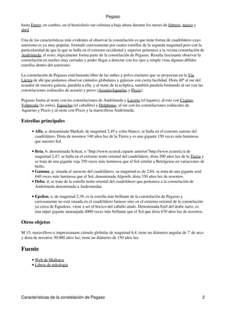 hasta Enero; en cambio, en el hemisferio sur culmina a baja altura durante los meses de febrero, marzo y
abril.
Una de las características más evidentes al observar la constelación es que tiene forma de cuadrilátero cuyo
asterismo es ya muy popular, formado curiosamente por cuatro estrellas de la segunda magnitud pero con la
particularidad de que la que se halla en el extremo occidental y superior pertenece a la vecina constelación de
Andrómeda, el resto, lógicamente forma parte de la constelación de Pegasus. Resulta fascinante observar la
constelación en noches muy cerradas y poder llegar a detectar con los ojos a simple vista algunas débiles
estrellas dentro del asterismo.
La constelación de Pegasus está bastante libre de las nubes y polvo estelares que se proyectan en la Vía
Láctea de ahí que podamos observar cúmulos globulares y galaxias con cierta facilidad. Dista 40º al sur del
ecuador de nuestra galaxia, paralela a ella, y al norte de la eclíptica, también paralela limitando al sur con las
constelaciones zodiacales de acuario y peces (AcuarioAquarius y Piscis).
Pegasus limita al norte con las constelaciones de Andrómeda y Lacerta (el lagarto), al este con Cygnus,
Vulpecula (la zorra), Equuelus (el caballito) y Delphinus; al sur con las constelaciones zodiacales de
Aquarius y Piscis y al oeste con Piscis y la maravillosa Andrómeda.
Estrellas principales
Alfa, a; denominada Markab, de magnitud 2,49 y color blanco, se halla en el extremo sureste del
cuadrilátero. Dista de nosotros 140 años luz de la Tierra y es una gigante 150 veces más luminosa
que nuestro Sol.
•
Beta, b; denominada Scheat, o "http://www.ecured.cuparte anterior"http://www.ecured.cu de
magnitud 2,47, se halla en el extremo norte oriental del cuadrilátero, dista 200 años luz de la Tierra y
se trata de una gigante roja 350 veces más luminosa que el Sol similar a Betelgeuse en variaciones de
brillo.
•
Gamma, g; situada al suroeste del cuadrilátero, su magnitud es de 2,84, se trata de una gigante azul
640 veces más luminosa que el Sol, denominada Algenib, dista 330 años luz de nosotros.
•
Delta, d; se trata de la estrella norte oriental del cuadrilátero que pertenece a la constelación de
Andrómeda denominada a Andromedae.
•
Epsilon, e; de magnitud 2,39, es la estrella más brillante de la constelación de Pegasus y
curiosamente no está situada en el cuadrilátero famoso sino en el extremo oriental de la constelación
ya cerca de Equuleus, viene a ser el hocico del caballo alado. Denominada Enif del árabe nariz, es
una súper gigante anaranjada 4000 veces más brillante que el Sol que dista 670 años luz de nosotros.
•
Otros objetos
M 15; maravilloso e impresionante cúmulo globular de magnitud 6,4; tiene un diámetro angular de 7' de arco
y dista de nosotros 30.000 años luz; tiene un diámetro de 150 años luz.
Fuente
Web de Mallorca•
Libros de mitología•
Pegaso
Características de la constelación de Pegaso 2
 