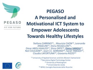 PEGASO
A Personalised and
Motivational ICT System to
Empower Adolescents
Towards Healthy Lifestyles
Stefano CARRINO(1), , Maurizio CAON(1), Leonardo
ANGELINI(1), Elena MUGELLINI(1),
Omar ABOU KHALED(1), Silvia ORTE(2), Eloisa VARGIU(2),
Neil COULSON(3), José C.E. SERRANO(4), Sarah TABOZZI(5),
Claudio LAFORTUNA(5), Giovanna RIZZO(5)
(1) University of Applied Sciences and Arts Western Switzerland
(2) Barcelona Digital Technology Center
(3) University of Nottingham
(4) Universidad de Lleida
(5) IBFM, Consiglio Nazionale delle Ricerche
 