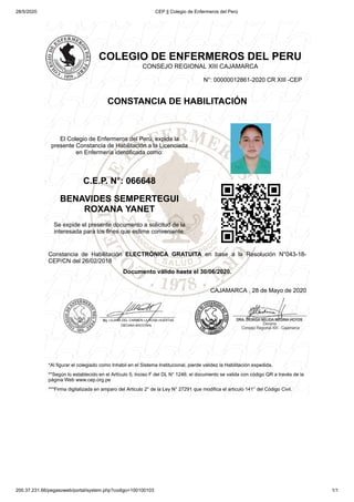 28/5/2020 CEP || Colegio de Enfermeros del Perú
200.37.231.66/pegasoweb/portal/system.php?codigo=100100103 1/1
COLEGIO DE ENFERMEROS DEL PERU
CONSEJO REGIONAL XIII CAJAMARCA
N°: 00000012861-2020 CR XIII -CEP
CONSTANCIA DE HABILITACIÓN
El Colegio de Enfermeros del Perú, expide la
presente Constancia de Habilitación a la Licenciada
en Enfermería identificada como:
C.E.P. N°: 066648
BENAVIDES SEMPERTEGUI
ROXANA YANET
Se expide el presente documento a solicitud de la
interesada para los fines que estime conveniente.
Constancia de Habilitación ELECTRÓNICA GRATUITA en base a la Resolución N°043-18-
CEP/CN del 26/02/2018
Documento válido hasta el 30/06/2020.
CAJAMARCA , 28 de Mayo de 2020
*Al figurar el colegiado como Inhabil en el Sistema Institucional, pierde validez la Habilitación expedida.
**Según lo establecido en el Artículo 5, Inciso F del DL N° 1246; el documento se valida con código QR a través de la
página Web www.cep.org.pe
***Firma digitalizada en amparo del Articulo 2° de la Ley N° 27291 que modifica el articulo 141° del Código Civil.
 