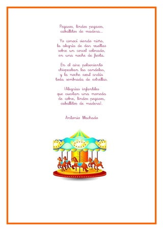 Pegasos, lindos pegasos,
caballitos de madera...
Yo conocí siendo niño,
la alegría de dar vueltas
sobre un corcel colorado,
en una noche de fiesta.
En el aire polvoriento
chispeaban las candelas,
y la noche azul ardía
toda sembrada de estrellas.
¡Alegrías infantiles
que cuestan una moneda
de cobre, lindos pegasos,
madera!.
caballitos de madera!.
Antonio Machado