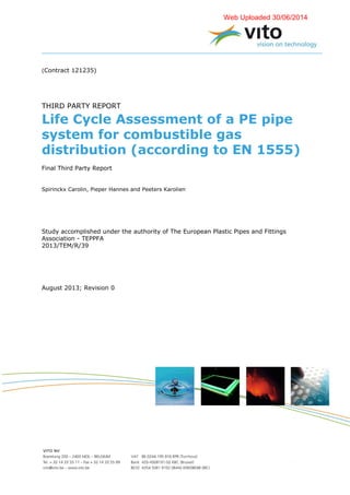(Contract 121235)
THIRD PARTY REPORT
Life Cycle Assessment of a PE pipe
system for combustible gas
distribution (according to EN 1555)
Final Third Party Report
Spirinckx Carolin, Pieper Hannes and Peeters Karolien
Study accomplished under the authority of The European Plastic Pipes and Fittings
Association - TEPPFA
2013/TEM/R/39
August 2013; Revision 0
Web Uploaded 30/06/2014
 