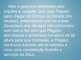 Mas o guerreiro dominado pelo
orgulho e vaidade, quis usar Pégaso
para chegar ao Olimpo (a morada dos
deuses), pretendendo unir-se a eles.
Zeus(deus dos deuses) não concordou
com isso e fez com que Pégaso
derrubasse o ambicioso cavaleiro de tal
altura para que morresse, e Pégaso
continuou subindo até as estrelas e
virou uma constelação ficando a
serviços de Zeus.
 
