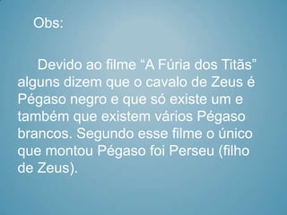 Obs:

   Devido ao filme “A Fúria dos Titãs”
alguns dizem que o cavalo de Zeus é
Pégaso negro e que só existe um e
também que existem vários Pégaso
brancos. Segundo esse filme o único
que montou Pégaso foi Perseu (filho
de Zeus).
 
