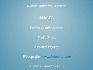 Nome: Samanta D. Pereira.


          Série: 2°A.

    Escola: Castelo Branco.

         Profª: Dinda.

       Assunto: Pégaso.

Bibliografia: www.AnjosNet.com

    Filme: A Fúria dos Titãs
 