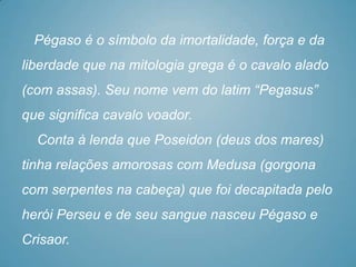 Pégaso é o símbolo da imortalidade, força e da
liberdade que na mitologia grega é o cavalo alado
(com assas). Seu nome vem do latim “Pegasus”
que significa cavalo voador.
  Conta à lenda que Poseidon (deus dos mares)
tinha relações amorosas com Medusa (gorgona
com serpentes na cabeça) que foi decapitada pelo
herói Perseu e de seu sangue nasceu Pégaso e
Crisaor.
 