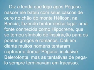 Diz a lenda que logo após Pégaso
nascer ele bateu com seus cascos de
ouro no chão do monte Hélicon, na
Beócia, fazendo brotar nesse lugar uma
fonte conhecida como Hipocrene, que
se tornou símbolo de inspiração para os
poetas gregos e romanos. Dali em
diante muitos homens tentaram
capturar e domar Pégaso, inclusive
Belerofonte, mas as tentativas de pega-
lo sempre terminavam em fracasso.
 