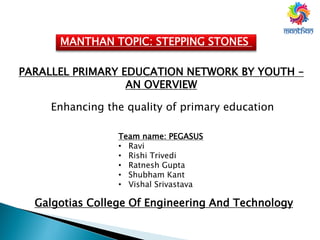 MANTHAN TOPIC: STEPPING STONES
PARALLEL PRIMARY EDUCATION NETWORK BY YOUTH –
AN OVERVIEW
Enhancing the quality of primary education
Team name: PEGASUS
• Ravi
• Rishi Trivedi
• Ratnesh Gupta
• Shubham Kant
• Vishal Srivastava
Galgotias College Of Engineering And Technology
 