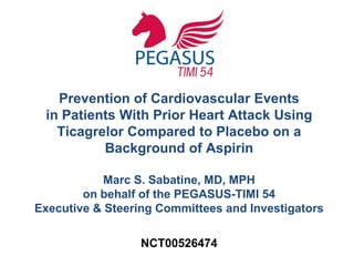 Prevention of Cardiovascular Events
in Patients With Prior Heart Attack Using
Ticagrelor Compared to Placebo on a
Background of Aspirin
Marc S. Sabatine, MD, MPH
on behalf of the PEGASUS-TIMI 54
Executive & Steering Committees and Investigators
NCT00526474
 