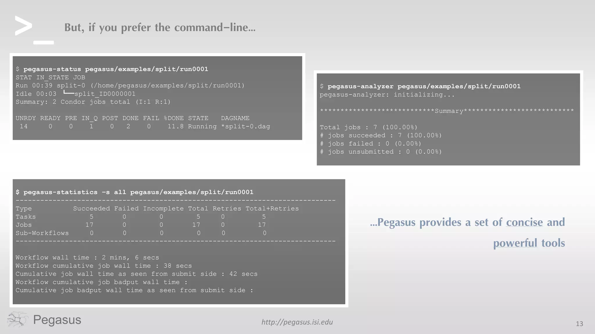 http://pegasus.isi.edu 13Pegasus
But, if you prefer the command-line…
…Pegasus provides a set of concise and
powerful tools
$ pegasus-status pegasus/examples/split/run0001
STAT IN_STATE JOB
Run 00:39 split-0 (/home/pegasus/examples/split/run0001)
Idle 00:03 ┗━split_ID0000001
Summary: 2 Condor jobs total (I:1 R:1)
UNRDY READY PRE IN_Q POST DONE FAIL %DONE STATE DAGNAME
14 0 0 1 0 2 0 11.8 Running *split-0.dag
$ pegasus-statistics –s all pegasus/examples/split/run0001
------------------------------------------------------------------------------
Type Succeeded Failed Incomplete Total Retries Total+Retries
Tasks 5 0 0 5 0 5
Jobs 17 0 0 17 0 17
Sub-Workflows 0 0 0 0 0 0
------------------------------------------------------------------------------
Workflow wall time : 2 mins, 6 secs
Workflow cumulative job wall time : 38 secs
Cumulative job wall time as seen from submit side : 42 secs
Workflow cumulative job badput wall time :
Cumulative job badput wall time as seen from submit side :
$ pegasus-analyzer pegasus/examples/split/run0001
pegasus-analyzer: initializing...
****************************Summary***************************
Total jobs : 7 (100.00%)
# jobs succeeded : 7 (100.00%)
# jobs failed : 0 (0.00%)
# jobs unsubmitted : 0 (0.00%)
>_
 