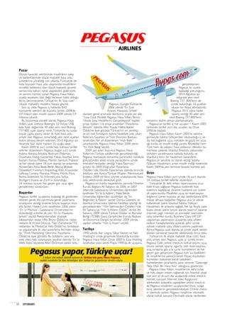 Pazar
Dünya havacılık sektöründe misafirlerin talep
ve beklentilerinde düşük maliyetli hava yolu
şirketlerine yöneldiği son yıllarda,Türkiye’de de
hızla büyüyen hava yolu ulaşımında misafirlerin
öncelikli beklentisi olan düşük maliyetli, güvenli,
zamanında kalkan, rahat ulaşılabilen, güleryüzlü
ve samimi hizmeti sunan Pegasus Hava Yolları,
uçakla seyahatin lüks değil herkesin hakkı olduğu
fikrini benimseyerek,Türkiye’nin ilk “low cost”
(düşük maliyetli) modelini hayata geçirdi.
Son üç yılda Pegasus iç hatlarda %42
büyüyerek sektörü de büyüttü. Şirket, 2008’de
4,4 milyon olan misafir sayısını 2009 yılında 5,9
milyona çıkardı.
Bu büyümeye paralel olarak, Pegasus Hava
Yolları, uçak üreticisi Boeing’e 3,2 milyar US$
liste fiyatı değerinde 40 adet yeni nesil Boeing
737-800 uçak siparişi verdi.Türkiye’de bu kadar
büyük çapta sipariş veren ilk özel hava yolu
şirketi olan Pegasus, ısmarladığı yeni nesil uçakları
teslim almaya devam ederken, 2010 Ağustos ayı
itibariyle İzair dahil, toplam 32 uçağa ulaştı.
Kasım 2005’te yurt içinde beş noktaya tarifeli
seferler düzenleyen Pegasus, bugün yurt içinde
Adana, Ankara, Antalya, Bodrum, Dalaman,
Diyarbakır, Elazığ, Gaziantep, Hatay, İstanbul, İzmir,
Kayseri, Konya, Malatya, Mardin, Samsun,Trabzon
ve Van olmak üzere 18, yurt dışında ise aralarında
Amsterdam,Atina, Basel, Berlin, Beyrut, Brüksel,
Düsseldorf, Frankfurt, Kopenhag, Köln, Krasnodar,
Lefkoşa, Londra, Marsilya, Milano, Münih, Paris,
Roma, Stokholm, St. Etienne/Lyon, Sofya,
Stuttgart,Viyana ve Zürih’in bulunduğu
24 noktaya uçuyor, her geçen gün uçuş ağını
genişletmeyi sürdürüyor.
Baﬂar›lar
Pegasus, tarifeli uçuşlarına başladığı ilk günlerden
itibaren gerek filo yatırımıyla gerek pazarlama
stratejisine verdiği önemle birçok başarıya imza
attı. Şirket, Haber1.com tarafından 2006 yılının
“En iyi Markası”, Galatasaray Üniversitesi’nin
düzenlediği ankette de yılın “En İyi Havayolu
Şirketi” seçildi. Reklamlarındaki stratejik
yaklaşımdan dolayı Effie Bronz Ödülü’ne, radyo
reklamı ile Kristal Elma’ya, “Tam Zamanında”TV
reklamları ile MediaCat Felis Ödülü’ne, farklılaşan
ve uygulamada ilk olan pazarlama fikrinden dolayı
da “Think Marketing” Devrimci Pazarlama
Ödülü’ne layık görüldü. Bu ödüllerin yanı sıra,
web sitesi halk oylamasıyla seyahat dalında “En İyi
Web Sitesi”seçilerek Altın Örümcek sahibi oldu.
Pegasus, Google Türkiye’de
2006 yılında “En Çok
Aranan Havayolu Şirketi”
olurken genel aramada dördüncü sırada yer aldı.
“Low Cost Modelli Pegasus Hava Yolları, Birinci
Yılında Satış Hedeflerini Gerçekleştirdi” başlıklı
proje, katılan 116 proje arasından “Pazarlama
İletişimi” dalında Altın Pusula Halkla İlişkiler
Ödülü’ne layık görüldü.Türkiye’nin en yenilikçi
ve en hızlı firmalarını bulma hedefiyle yola çıkan,
Referans Gazetesi ve Türk Ekonomi Bankası
tarafından her yıl düzenlenen “Hızlı Balık”
yarışmasında Pegasus Hava Yolları 2008 yılının
“En Hızlı Balığı”seçildi.
2009 yaz ayları boyunca Pegasus Hava
Yolları’nın Türkiye sahillerinde gerçekleştirdiği,
Pegasus markasıyla donanmış paramotor kanalıyla
gökyüzünden atılan küçük paraşütlerin içinde
interaktif hediyeler verdiği “Hava Taarruzu”
projesi ile 2009 Doğrudan Pazarlama
Ödülleri’nde, Etkinlik Pazarlaması dalında birincilik
ödülünü aldı. Ayrıca Türkiye Müşteri Memnuniyeti
Endeksi 2009 yılı ikinci çeyrek sıralamasında hava
yolu sektöründe dereceye girdi.
Pegasus’un marka başarılarının yanında Yönetim
Kurulu Başkanı Ali Sabancı da 2006 ve 2007
yıllarında Galatasaray Üniversitesi öğrencileri
tarafından “En İyi İş Adamı”, YıldızTeknik
Üniversitesi öğrencileri tarafından da “En
Beğenilen İş Adamı” seçildi. Dünya Gazetesi ve
İstanbul Üniversitesi İşletme Fakültesi işbirliği ile
gerçekleştirilen “ Yılın İşletmecileri Ödülleri”nde
Ali Sabancı’ya “Yılın İş Adamı Ödülü” verildi. Ali
Sabancı, 2009 yılında Türkiye Odalar ve Borsalar
Birliği (TOBB) Genç Girişimciler Kurulu Başkanı
ve Ekonomist Dergisi tarafından 2009 yılında
yapılan ankette “Yılın İş İnsanı” seçildi.
Tarihçe
1990 yılında Aer Lingus, Silkar Yatırım ve Net
Holding’in ortak girişimiyle İstanbul’da kurulan
Pegasus Hava Yolları, Ocak 2005’te Esas Holding
tarafından satın alındı. Mayıs 1990’da ilk uçuşunu
gerçekleştiren
Pegasus, iki uçakla
başladığı yolculuğunu,
2010 Ağustos ayı
itibariyle yeni nesil
Boeing 737- 800’lerin de
içinde bulunduğu 32 uçaktan
oluşan bir filoya dönüştürdü.
Pegasus 2015 yılına kadar
sipariş verdiği 40 adet yeni
nesil Boeing 737-800’lerin
tamamını teslim almayı planlamaktadır.
Pegasus’un tarifeli iç hat uçuşları 1 Kasım 2005
tarihinde, tarifeli yurt dışı uçuşları ise Ocak
2006’da başladı.
Pegasus Hava Yolları, Kasım 2005’te sektöre
girmesiyle Sabiha Gökçen’den oluşturduğu iç ve
dış hat bağlantılı uçuş noktaları ile güçlü bir uçuş
ağı kurdu ve misafir trafiği yarattı. Böylelikle hem
Türk hem de yabancı hava yollarının dikkatini bu
merkeze çekerek İstanbul Anadolu yakasından
istihdam yaratılmasına katkıda bulundu ve
İstanbul’a ikinci bir havalimanı kazandırdı.
Pegasus’un kendine üs olarak seçtiği Sabiha
Gökçen Havalimanı, artan misafir trafiği nedeniyle
Kasım 2009’da yeni terminal binasını hizmete açtı.
Ürün
Pegasus Hava Yolları, yurt içinde 18, yurt dışında
24 noktaya tarifeli seferler düzenliyor.
Türkiye’de ilk defa erken rezervasyona ucuz
bilet fırsatı sağlayan Pegasus, kademeli fiyat
sistemini başlatarak dinamik fiyatlama için sistem
alt yapısı kurdu. Misafirler, uçuş ve rezervasyon
bilgilerini içeren e-posta ve cep telefonlarına SMS
mesajı almaya başladılar. Pegasus, ana üs olarak
kullanılmak üzere İstanbul Sabiha Gökçen
Havalimanı ile anlaşma sağladı.Tek tip filoyla, yakıt
başta olmak üzere birçok alanda tasarruf yaparak
internet, çağrı merkezi ve acenteler üzerinden
satış sistemleri kurdu. Business Class,VIP, CIP
uygulaması yapılmayan uçuşlarda satış ofisleri
sadece havaalanlarında açılarak, şehir içinde
yüksek maliyetli satış ofisleri yatırımı yapılmadı.
Ayrıca Pegasus, uçak dışında ve içinde çeşitli reklam
alanları yaratarak havacılık sektöründe öncü oldu.
Türkiye’nin ilk düşük maliyetli (low cost) hava
yolu şirketi olan Pegasus, uçak içi ücretli ikram
Pegasus Cafe, online check-in, koltuk seçimi, uçuş
öncesi yemek siparişi, sigorta, otel rezervasyonu,
araç kiralama gibi a la carte hizmetlerini de her
geçen gün geliştiriyor. Pegasus tüm bu özellikleri
ile misafirlerine yalnızca kendi ihtiyaç duydukları
hizmetleri ödeyerek kendi istedikleri
hizmetlerden yararlanma şansı vererek “Geleceğe
Talip Olan Bir Hava Yolu” olduğunu gösteriyor.
Pegasus Hava Yolları, misafirlerine daha kolay
ve hızlı ulaşım imkanı sağlamak için İstanbul çıkışlı
tüm yurt içi ve yurt dışı uçuşlarında online check-in
hizmeti sunuyor. İnternet sitesi flypgs.com
adresinden kolaylıkla yapılabilen online check-in
ile Pegasus misafirleri uçuşlarından önce, uçağa
biniş işlemlerini gerçekleştirebiliyor. Online check-
in işlemiyle sistem, Pegasus misafirine otomatik
olarak koltuk sunuyor. Otomatik olarak verilenden
38 SUPERBRANDS
 