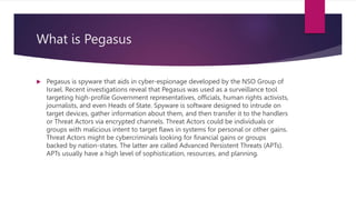 What is Pegasus
 Pegasus is spyware that aids in cyber-espionage developed by the NSO Group of
Israel. Recent investigati...