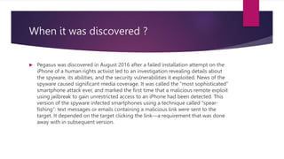 When it was discovered ?
 Pegasus was discovered in August 2016 after a failed installation attempt on the
iPhone of a hu...