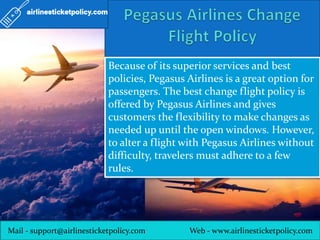 Mail - support@airlinesticketpolicy.com Web - www.airlinesticketpolicy.com
Because of its superior services and best
policies, Pegasus Airlines is a great option for
passengers. The best change flight policy is
offered by Pegasus Airlines and gives
customers the flexibility to make changes as
needed up until the open windows. However,
to alter a flight with Pegasus Airlines without
difficulty, travelers must adhere to a few
rules.
 
