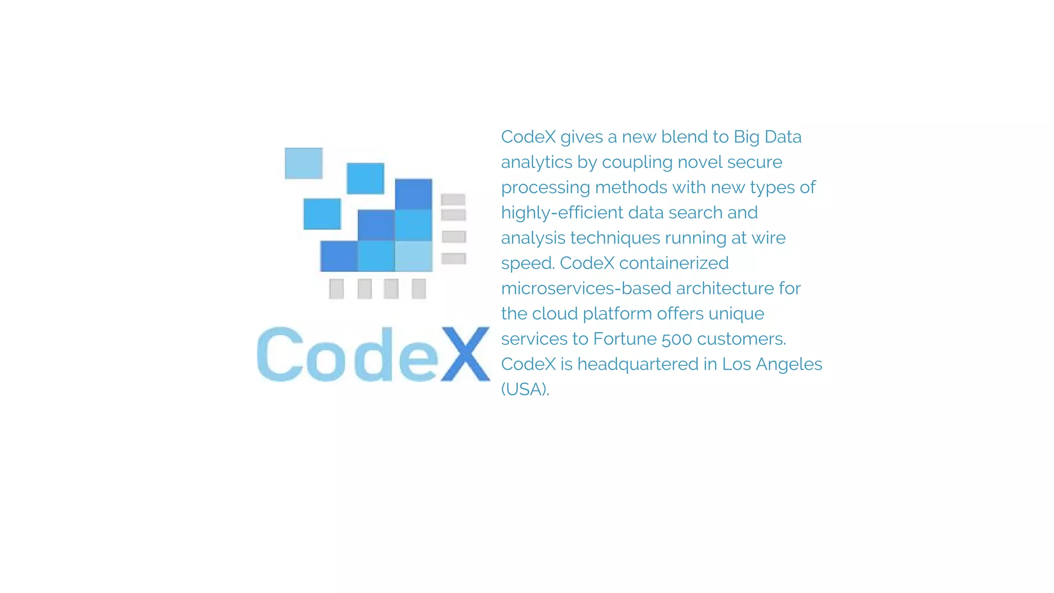 CodeX gives a new blend to Big Data
analytics by coupling novel secure
processing methods with new types of
highly-efficient data search and
analysis techniques running at wire
speed. CodeX containerized
microservices-based architecture for
the cloud platform offers unique
services to Fortune 500 customers.
CodeX is headquartered in Los Angeles
(USA).