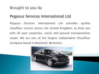 Brought to you by

Pegasus Services International Ltd
Pegasus   Services   International   Ltd   provides   quality
chauffeur service across the United Kingdom, to help you
with all your corporate, social and ground transportation
needs. We are one of the largest independent Chauffeur
Company based in Bracknell, Berkshire.
 