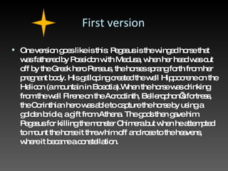 First version One version goes like is this: Pegasus is the winged horse that was fathered by Poseidon with Medusa, when her head was cut off by the Greek hero Perseus, the horses sprang forth from her pregnant body. His galloping created the well Hippocrene on the Helicon (a mountain in Boeotia).When the horse was drinking from the well Pirene on the Acroctinth, Bellerophon’s fortress, the Corinthian hero was able to capture the horse by using a golden bridle, a gift from Athena. The gods then gave him Pegasus for killing the monster Chimera but when he attempted to mount the horse it threw him off and rose to the heavens, where it became a constellation. 