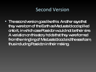 Second Version The second version goes like this: Another says that they were born of the Earth as Medusa's blood spilled onto it, in which case Poseidon would not be their sire. A variation on this story holds that they were formed from the mingling of Medusa's blood and the sea foam, thus including Poseidon in their making.  
