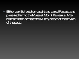 Either way Bellerophon caught and tamed Pegasus, and presented him to the Muses at Mount Parnassus. After he became the horse of the Muses, he was at the service of the poets. 
