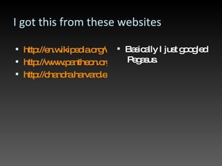 I got this from these websites http://en.wikipedia.org/wiki/Pegasus http://www.pantheon.org/articles/p/pegasus.html http://chandra.harvard.edu/photo/constellations/pegasus.html Basically I just googled  Pegasus. 