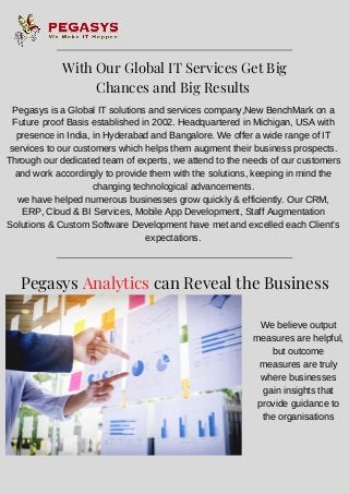 Pegasys is a Global IT solutions and services company,New BenchMark on a
Future proof Basis established in 2002. Headquartered in Michigan, USA with
presence in India, in Hyderabad and Bangalore. We offer a wide range of IT
services to our customers which helps them augment their business prospects.
Through our dedicated team of experts, we attend to the needs of our customers
and work accordingly to provide them with the solutions, keeping in mind the
changing technological advancements.
we have helped numerous businesses grow quickly & efficiently. Our CRM,
ERP, Cloud & BI Services, Mobile App Development, Staff Augmentation
Solutions & Custom Software Development have met and excelled each Client’s
expectations.
Pegasys Analytics can Reveal the Business
Value
We believe output
measures are helpful,
but outcome
measures are truly
where businesses
gain insights that
provide guidance to
the organisations
With Our Global IT Services Get Big
Chances and Big Results 
 