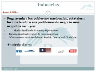 Industrias
Pegasystems - sgem
17
 Pega ayuda a los gobiernos nacionales, estatales y
locales frente a sus problemas de negocio más
urgentes incluyen:
1. Modernización de Sistemas y Operaciones
2. Racionalización de gestión de casos complejos
3. Ofreciendo un servicio eficiente, Servicio Centrado al Ciudadano
-Principales clientes:
Sector Público
 