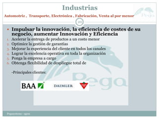 Industrias
Pegasystems - sgem
20
 Impulsar la innovación, la eficiencia de costes de su
negocio, aumentar Innovación y Eficiencia
1. Acelerar la entrega de productos a un costo menor
2. Optimice la gestión de garantías
3. Mejorar la experiencia del cliente en todos los canales
4. Lograr la excelencia operativa en toda la organización
5. Ponga la empresa a cargo
6. Obtenga flexibilidad de despliegue total de
-Principales clientes:
Automotriz , Transporte, Electrónica , Fabricación, Venta al por menor
 