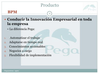 Producto
Pegasystems - sgem
8
 Conducir la Innovación Empresarial en toda
la empresa
- La diferencia Pega:
1. Automatizar el trabajo
2. Adaptarse en tiempo real
3. Conocimientos accionables
4. Negocios a cargo
5. Flexibilidad de implementación
BPM
 