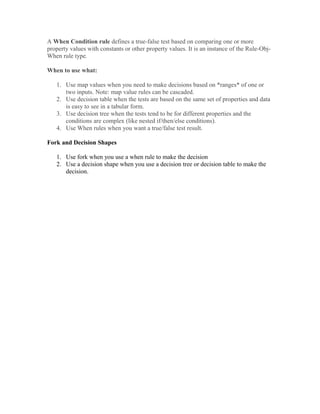 A When Condition rule defines a true-false test based on comparing one or more
property values with constants or other property values. It is an instance of the Rule-Obj-
When rule type.
When to use what:
1. Use map values when you need to make decisions based on *ranges* of one or
two inputs. Note: map value rules can be cascaded.
2. Use decision table when the tests are based on the same set of properties and data
is easy to see in a tabular form.
3. Use decision tree when the tests tend to be for different properties and the
conditions are complex (like nested if/then/else conditions).
4. Use When rules when you want a true/false test result.
Fork and Decision Shapes
1. Use fork when you use a when rule to make the decision
2. Use a decision shape when you use a decision tree or decision table to make the
decision.
 