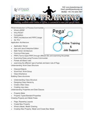 PEGA Introduction to Process Commander
 What is BPM?
 Why PEGA?
 Competitors
 PRPC Architecture and PRPC Usage
 Six “R’s”
Application Architecture
 Application Server
 Java and Java Enterprise Edition
 Multi-Tiered Architecture
 Common Rule types
 PRPC Terms Open PRPC through different IDs and examining the portals
 Examining Rules using Process Commander
 Portals and Basic rules
 examining the different type of portals and basic rule of Pega
Understanding Work Class Structure
 Classes/Objects
 Work Pool, Work Group
 Class Inheritance
Building Class structures
 Understanding Class Structure
 Designing Class Hierarchy
 Create a New Class
 Creating new class
Understanding Properties and Data Classes
 Property Mode
 Property Types/Standard Properties
Creating Property and Model Rules
 Page, Repeating Layouts
 Create New Property
 What is Model, Model Chaining
 Creating New Property, Model and Create New Model
 