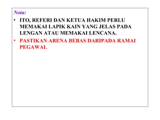 Nota:
• ITO, REFERI DAN KETUA HAKIM PERLU
MEMAKAI LAPIK KAIN YANG JELAS PADA
LENGAN ATAU MEMAKAI LENCANA.
• PASTIKAN ARENA BEBAS DARIPADA RAMAI
PEGAWAI.
 