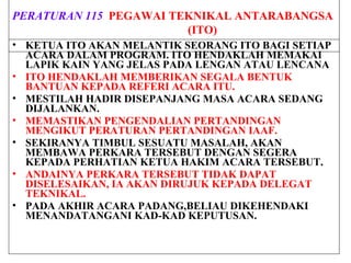 PERATURAN 115 PEGAWAI TEKNIKAL ANTARABANGSA
(ITO)
• KETUA ITO AKAN MELANTIK SEORANG ITO BAGI SETIAP
ACARA DALAM PROGRAM. ITO HENDAKLAH MEMAKAI
LAPIK KAIN YANG JELAS PADA LENGAN ATAU LENCANA
• ITO HENDAKLAH MEMBERIKAN SEGALA BENTUK
BANTUAN KEPADA REFERI ACARA ITU.
• MESTILAH HADIR DISEPANJANG MASA ACARA SEDANG
DIJALANKAN.
• MEMASTIKAN PENGENDALIAN PERTANDINGAN
MENGIKUT PERATURAN PERTANDINGAN IAAF.
• SEKIRANYA TIMBUL SESUATU MASALAH, AKAN
MEMBAWA PERKARA TERSEBUT DENGAN SEGERA
KEPADA PERHATIAN KETUA HAKIM ACARA TERSEBUT.
• ANDAINYA PERKARA TERSEBUT TIDAK DAPAT
DISELESAIKAN, IA AKAN DIRUJUK KEPADA DELEGAT
TEKNIKAL.
• PADA AKHIR ACARA PADANG,BELIAU DIKEHENDAKI
MENANDATANGANI KAD-KAD KEPUTUSAN.
 