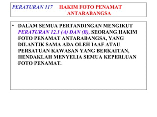 PERATURAN 117 HAKIM FOTO PENAMAT
ANTARABANGSA
• DALAM SEMUA PERTANDINGAN MENGIKUT
PERATURAN 12.1 (A) DAN (B), SEORANG HAKIM
FOTO PENAMAT ANTARABANGSA, YANG
DILANTIK SAMA ADA OLEH IAAF ATAU
PERSATUAN KAWASAN YANG BERKAITAN,
HENDAKLAH MENYELIA SEMUA KEPERLUAN
FOTO PENAMAT.
 
