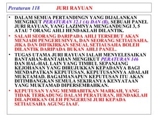 Peraturan 118 JURI RAYUAN
• DALAM SEMUA PERTANDINGN YANG DIJALANKAN
MENGIKUT PERATURAN 12.1 (A) DAN (B), SEBUAH PANEL
JURI RAYUAN, YANG LAZIMNYA MENGANDUNGI 3, 5
ATAU 7 ORANG AHLI HENDAKLAH DILANTIK.
• SALAH SEORANG DARIPADA AHLI TERSEBUT AKAN
MENJADI PENGERUSINYA, DAN SEORANG SETIAUSAHA.
JIKA DAN DIFIKIRKAN SESUAI, SETIAUSAHA BOLEH
DILANTIK DARIPADA BUKAN AHLI PANEL.
• TUGAS UTAMA JURI RAYUAN IALAH MENYELESAIKAN
BANTAHAN-BANTAHAN MENGIKUT PERATURAN 146
DAN HAL-HAL LAIN YANG TIMBUL SEPANJANG
KEJOHANAN YANG DIRUJUKKAN KEPADANYA BAGI
MENDAPATKAN KEPUTUSAN. KEPUTUSANNYA ADALAH
MUKTAMAD. BAGAIMANAPUN KEPUTUSAN ITU AKAN
DITIMBANGKAN SEMULA SEKIRANYA KENYATAAN
YANG MUKTAMAD DIPERSEMBAHKAN.
• KEPUTUSAN YANG MEMBABITKAN MARKAH, YANG
TIDAK TERKADUNG DALAM PERATURAN, HENDAKLAH
DILAPORKAN OLEH PENGERUSI JURI KEPADA
SETIAUSAHA AGUNG IAAF.
 