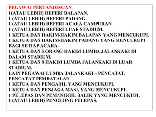 PEGAWAI PERTANDINGAN
1(ATAU LEBIH) REFERI BALAPAN.
1 (ATAU LEBIH) REFERI PADANG.
1 (ATAU LEBIH) REFERI ACARA CAMPURAN
1 (ATAU LEBIH) REFERI LUAR STADIUM.
1 KETUA DAN HAKIM-HAKIM BALAPAN YANG MENCUKUPI.
1 KETUA DAN HAKIM-HAKIM PADANG YANG MENCUKUPI
BAGI SETIAP ACARA.
1 KETUA DAN 5 ORANG HAKIM LUMBA JALANKAKI DI
DALAM STADIUM.
1 KETUA DAN 8 HAKIM LUMBA JALANKAKI DI LUAR
STADIUM.
LAIN PEGAWAI LUMBA JALANKAKI – PENCATAT,
PENCATAT PEMBATALAN
1 KETUA DAN PENGADIL YANG MENCUKUPI.
1 KETUA DAN PENJAGA MASA YANG MENCUKUPI.
1 PELEPAS DAN PEMANGGIL BALIK YANG MENCUKUPI.
1 (ATAU LEBIH) PENOLONG PELEPAS.
 