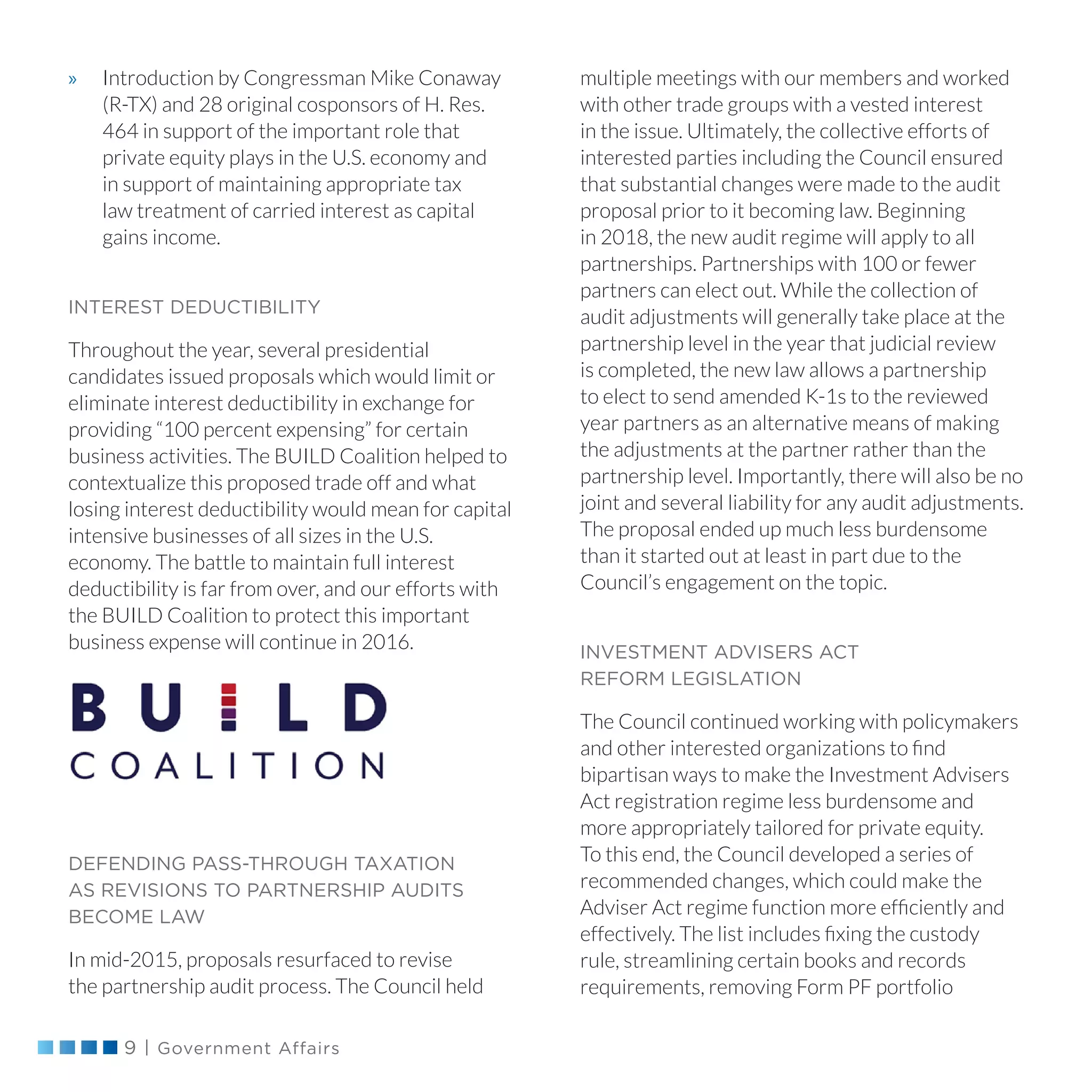 9 | Government Affairs
»» Introduction by Congressman Mike Conaway
(R-TX) and 28 original cosponsors of H. Res.
464 in support of the important role that
private equity plays in the U.S. economy and
in support of maintaining appropriate tax
law treatment of carried interest as capital
gains income.
INTEREST DEDUCTIBILITY
Throughout the year, several presidential
candidates issued proposals which would limit or
eliminate interest deductibility in exchange for
providing “100 percent expensing” for certain
business activities. The BUILD Coalition helped to
contextualize this proposed trade off and what
losing interest deductibility would mean for capital
intensive businesses of all sizes in the U.S.
economy. The battle to maintain full interest
deductibility is far from over, and our efforts with
the BUILD Coalition to protect this important
business expense will continue in 2016.
DEFENDING PASS-THROUGH TAXATION
AS REVISIONS TO PARTNERSHIP AUDITS
BECOME LAW
In mid-2015, proposals resurfaced to revise
the partnership audit process. The Council held
multiple meetings with our members and worked
with other trade groups with a vested interest
in the issue. Ultimately, the collective efforts of
interested parties including the Council ensured
that substantial changes were made to the audit
proposal prior to it becoming law. Beginning
in 2018, the new audit regime will apply to all
partnerships. Partnerships with 100 or fewer
partners can elect out. While the collection of
audit adjustments will generally take place at the
partnership level in the year that judicial review
is completed, the new law allows a partnership
to elect to send amended K-1s to the reviewed
year partners as an alternative means of making
the adjustments at the partner rather than the
partnership level. Importantly, there will also be no
joint and several liability for any audit adjustments.
The proposal ended up much less burdensome
than it started out at least in part due to the
Council’s engagement on the topic.
INVESTMENT ADVISERS ACT
REFORM LEGISLATION
The Council continued working with policymakers
and other interested organizations to find
bipartisan ways to make the Investment Advisers
Act registration regime less burdensome and
more appropriately tailored for private equity.
To this end, the Council developed a series of
recommended changes, which could make the
Adviser Act regime function more efficiently and
effectively. The list includes fixing the custody
rule, streamlining certain books and records
requirements, removing Form PF portfolio
 